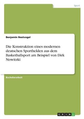 Die Konstruktion eines modernen deutschen Sporthelden aus dem Basketballsport am Beispiel von Dirk Nowitzki - Benjamin Nestvogel