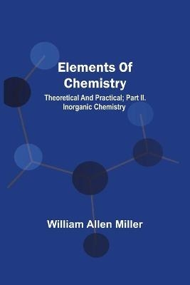 Elements Of Chemistry; Theoretical And Practical; Part Ii. Inorganic Chemistry - William Allen Miller