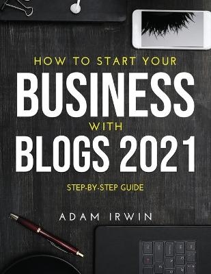 How to Start Your Business with Blogs 2021 - Adam Irwin