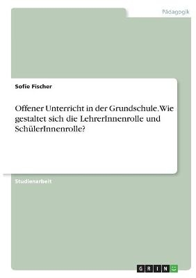 Offener Unterricht in der Grundschule. Wie gestaltet sich die LehrerInnenrolle und SchÃ¼lerInnenrolle? - Sofie Fischer