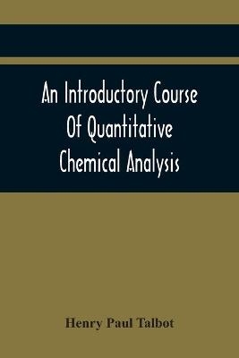 An Introductory Course Of Quantitative Chemical Analysis, With Explanatory Notes And Stoichiometrical Problems - Henry Paul Talbot