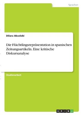 Die Flüchtlingsrepräsentation in spanischen Zeitungsartikeln. Eine kritische Diskursanalyse - Dilara Akcelebi