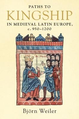 Paths to Kingship in Medieval Latin Europe, c. 950–1200 - Björn Weiler