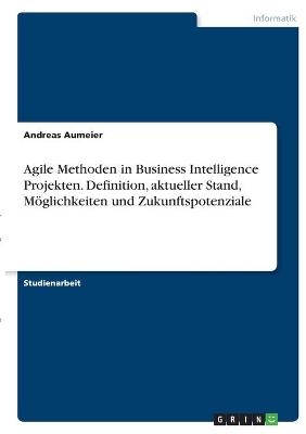 Agile Methoden in Business Intelligence Projekten. Definition, aktueller Stand, Möglichkeiten und Zukunftspotenziale - Andreas Aumeier
