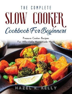 The Complete Slow Cooker Cookbook For Beginners - Hazel K Kelly