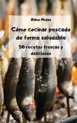 Cómo cocinar pescado de forma saludable - 50 recetas frescas y deliciosas - -  Alina Mulas