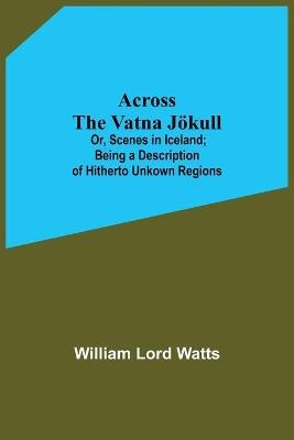 Across The Vatna Jökull; Or, Scenes In Iceland; Being A Description Of Hitherto Unkown Regions - William Lord Watts