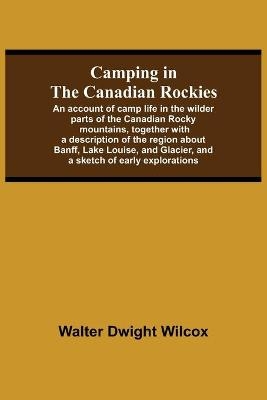Camping In The Canadian Rockies; An Account Of Camp Life In The Wilder Parts Of The Canadian Rocky Mountains, Together With A Description Of The Region About Banff, Lake Louise, And Glacier, And A Sketch Of Early Explorations. - Walter Dwight Wilcox