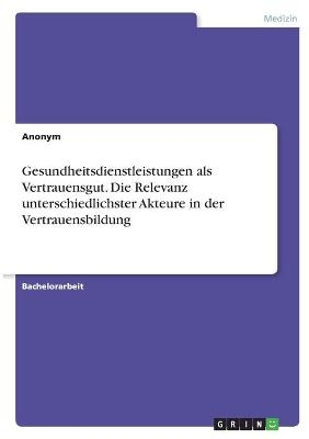 Gesundheitsdienstleistungen als Vertrauensgut. Die Relevanz unterschiedlichster Akteure in der Vertrauensbildung -  Anonymous