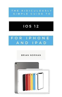 The Ridiculously Simple Guide to iOS 12 - Brian Norman