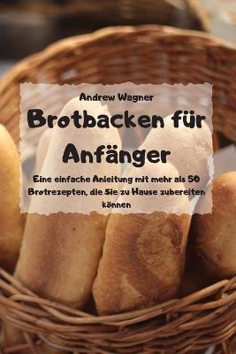 Brotbacken für Anfänger - Eine einfache Anleitung mit mehr als 50 Brotrezepten, die Sie zu Hause zubereiten können - -  Andrew Wagner