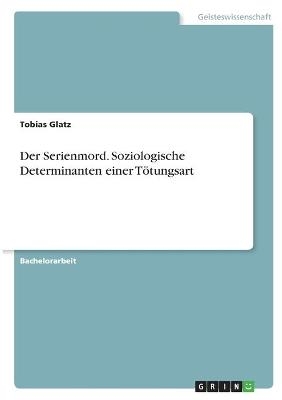 Der Serienmord. Soziologische Determinanten einer TÃ¶tungsart - Tobias Glatz