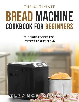 The Ultimate Bread Machine Cookbook for Beginners - Eleanor Russell