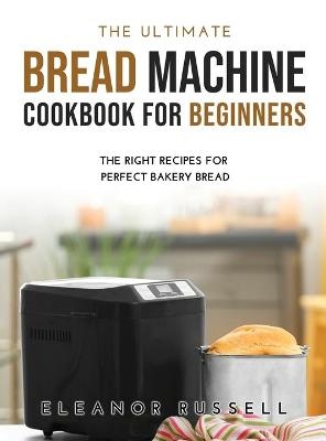 The Ultimate Bread Machine Cookbook for Beginners - Eleanor Russell