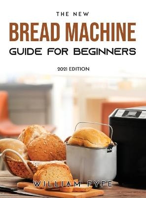 The New Bread Machine Guide for Beginners - William Fyfe