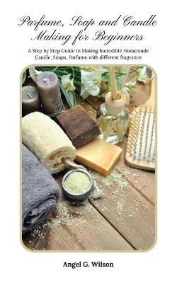 Parfume, Soap and Candle Making for Beginners - Angel G Wilson