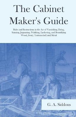 The Cabinet Maker's Guide - Rules and Instructions in the Art of Varnishing, Dying, Staining, Jappaning, Polishing, Lackering, and Beautifying Wood, Ivory, Tortoiseshell and Metal - G A Siddons